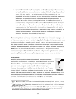 •    Sensor Calibration: The transfer function (slope and offset) for cup and propeller anemometers
         can be either a default (or consensus) function previously established by testing a large number of
         sensors of the same model, or it can be one measured specifically for the sensor that was
         purchased. In the latter case, the sensor is said to be calibrated. Either approach may be acceptable
         depending on the circumstances. There is evidence that for NRG #40 cup anemometers, in
         particular, the accepted consensus function produces results that match anemometers used for
         power performance testing more closely than do measured transfer functions. 5, 6 An advantage of
         using calibrated sensors - whether the measured transfer function is used or not - is that there is
         greater assurance that “bad” sensors will be discovered before they are installed in the field. In
         addition, with calibrated sensors it is possible to determine the change in sensor response over the
         course of the monitoring period by removing it at the end and testing it again. High-quality,
         undamaged anemometers should exhibit very little change.


There are many industry-accepted cup anemometers used in wind resource measurement campaigns. A list
of wind resource assessment sensors is provided in Appendix A. Although each of the recommended sensor
models meets wind-industry standards, it may be desirable to deploy more than one model on each mast.
This strategy can reduce the risk of data losses or measurement errors caused by problems affecting just
one model. Some anemometers have been classified according to the standards outlined by institutions like
MEASNET or the International Electrotechnical Commission (IEC) 7. The performance of these
anemometers complies with the institution’s specifications for high-accuracy applications such as power
curve testing. Still, it is usually unnecessary for every anemometer on a mast to meet this standard.


Wind Direction
Wind direction measurements are a necessary ingredient for modeling the spatial
distribution of the wind resource across a project area and for optimizing the layout of
the wind turbines. A wind vane is usually used to measure wind direction. (With
prop-vane sensors, no separate vane is required.) In the most familiar type, a
horizontal tail connected to a vertical shaft rotates to align with the wind. To define
                                                                                                  (Source: NRG
the wind direction with adequate redundancy, it is recommended that wind vanes be                 Systems, Inc)
installed on at least two monitoring levels. Ideally, they should not be mounted on the same booms or even
at the same heights as the anemometers as they could interfere with obtaining accurate speed readings. It is
customary to mount the direction vanes one or two meters below the anemometers.


5
  Hale, E. “Memorandum: NRG #40 Transfer Function Validation and Recommendation.” AWS Truewind. 8 January
  2010.
6
  Young, M; Babij, N., “Field Measurements Comparing the Riso P2546A Anemometer to the NRG #40 Anemometer”
  Global Energy Concepts, 2007
7
  The IEC standard on power performance measurements (IEC 61400-12-1) classifies cup anemometers based upon
  sensor accuracy. It should be noted that this document requires that turbine performance tests be carried out with
  calibrated Class I anemometers, and that the measured calibration constants be used.


                                                        4-4
 