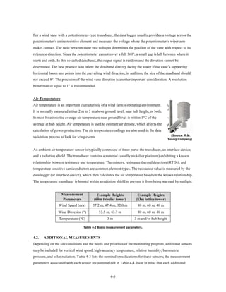 For a wind vane with a potentiometer-type transducer, the data logger usually provides a voltage across the
potentiometer’s entire resistive element and measures the voltage where the potentiometer’s wiper arm
makes contact. The ratio between these two voltages determines the position of the vane with respect to its
reference direction. Since the potentiometer cannot cover a full 360°, a small gap is left between where it
starts and ends. In this so-called deadband, the output signal is random and the direction cannot be
determined. The best practice is to orient the deadband directly facing the tower if the vane’s supporting
horizontal boom arm points into the prevailing wind direction; in addition, the size of the deadband should
not exceed 8°. The precision of the wind vane direction is another important consideration. A resolution
better than or equal to 1° is recommended.


Air Temperature
Air temperature is an important characteristic of a wind farm’s operating environment.
It is normally measured either 2 m to 3 m above ground level, near hub height, or both.
In most locations the average air temperature near ground level is within 1°C of the
average at hub height. Air temperature is used to estimate air density, which affects the
calculation of power production. The air temperature readings are also used in the data
                                                                                                (Source: R.M.
validation process to look for icing events.
                                                                                              Young Company)


An ambient air temperature sensor is typically composed of three parts: the transducer, an interface device,
and a radiation shield. The transducer contains a material (usually nickel or platinum) exhibiting a known
relationship between resistance and temperature. Thermistors, resistance thermal detectors (RTDs), and
temperature-sensitive semiconductors are common element types. The resistance value is measured by the
data logger (or interface device), which then calculates the air temperature based on the known relationship.
The temperature transducer is housed within a radiation shield to prevent it from being warmed by sunlight.


                   Measurement              Example Heights             Example Heights
                   Parameters             (60m tubular tower)          (83m lattice tower)
                 Wind Speed (m/s)        57.2 m, 47.4 m, 32.0 m         80 m, 60 m, 40 m
                 Wind Direction (°)            53.5 m, 43.7 m           80 m, 60 m, 40 m
                  Temperature (°C)                  3m                3 m and/or hub height

                                   Table 4-2 Basic measurement parameters.


4.2.   ADDITIONAL MEASUREMENTS
Depending on the site conditions and the needs and priorities of the monitoring program, additional sensors
may be included for vertical wind speed, high-accuracy temperature, relative humidity, barometric
pressure, and solar radiation. Table 4-3 lists the nominal specifications for these sensors; the measurement
parameters associated with each sensor are summarized in Table 4-4. Bear in mind that each additional


                                                      4-5
 
