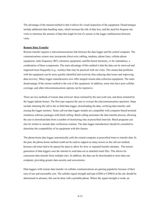 The advantage of the manual method is that it allows for visual inspection of the equipment. Disadvantages
include additional data handling steps, which increase the risk of data loss, and the need for frequent site
visits to minimize the amount of data that might be lost if a sensor or the logger malfunctions between
visits.


Remote Data Transfer
Remote transfer requires a telecommunications link between the data logger and the central computer. The
communications system may incorporate direct-wire cabling, modems, phone lines, cellular phone
equipment, radio frequency (RF), telemetry equipment, satellite-based telemetry, or for redundancy, a
combination of these components. The main advantage of this method is that the data can be retrieved and
inspected more frequently (e.g., weekly) than may be practical with site visits. This means that problems
with the equipment can be more quickly identified and resolved, thus reducing data losses and improving
data recovery. Many logger manufacturers now offer integral remote data collection equipment. The main
disadvantage of the remote method is the cost of the equipment. In addition, some sites have poor cellular
coverage, and other telecommunications options can be expensive.


There are two methods of remote data retrieval: those initiated by the user (call out), and those initiated by
the logger (phone home). The first type requires the user to oversee the telecommunication operation. Steps
include initiating the call to the in-field data logger, downloading the data, verifying data transfer, and
erasing the logger memory. Some call-out data logger models are compatible with computer-based terminal
emulation software packages with batch calling. Batch calling automates the data transfer process, allowing
the user to download data from a number of monitoring sites at prescribed intervals. Batch programs can
also be written to include data verification routines. The data logger manufacturer should be consulted to
determine the compatibility of its equipment with this feature.


The phone-home data logger automatically calls the central computer at prescribed times to transfer data. In
the past, the phone-home method could not be used to support as many towers as the call-out method,
because call times had to be spaced far apart to allow for slow or repeated transfer attempts. The newest
generation of data loggers uses the internet to send data out as attached email files. This allows for
concurrent data transfer from multiple sites. In addition, the data can be downloaded to more than one
computer, providing greater data security and convenience.


Data loggers with remote data transfer via cellular communications are gaining popularity because of their
ease of use and reasonable cost. The cellular signal strength and type (GSM or CDMA) at the site should be
determined in advance; this can be done with a portable phone. Where the signal strength is weak, an




                                                      4-13
 