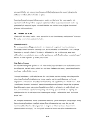 antenna with higher gain can sometimes be successful. Failing that, a satellite modem linking into the
Globalstar or Iridium global network is an option.


Guidelines for establishing a cellular account are usually provided by the data logger supplier. It is
important to work closely with the equipment supplier and cellular telephone companies to resolve any
questions before monitoring begins. It is best to schedule data transfers during off-peak hours to take
advantage of discounted rates.


4.8.   POWER SOURCES
All electronic data loggers require a power source sized to meet the total power requirements of the system.
The leading power options are described below.


Household Batteries
The newest generation of loggers employ low-power electronic components whose operation can be
sustained by common household batteries (D cells, 9-volt, and others) for six months to a year. Although
the systems are generally reliable, if the batteries fail data will be lost. In addition, the power is not
sufficient for towers with heated sensors or other special power needs. To address these issues, the loggers’
batteries are often augmented by another power source.


Solar-Battery Systems
For more reliable long-term operation as well as for meeting larger power needs, the most common choice
is a rechargeable lead-acid battery coupled to a solar panel. Packaged solar-battery systems are offered by
most logger vendors for this purpose.


Lead-acid batteries are a good choice because they can withstand repeated discharge and recharge cycles
without significantly affecting their energy storage capacity, and they can hold a charge well in cold
temperatures. Caution should always be used when working with large batteries like these to avoid a short
circuit between the battery terminals. It is also recommended that newer battery designs that encapsulate
the acid into a gel or paste to prevent spills, called non-spillable or gel batteries, be used. Although long-
lived, lead-acid batteries subjected to many charge and discharge cycles eventually lose capacity. It is
important to take this decline into account when sizing the battery if it is intended to last in the field for
several years.


The solar panel must be large enough to operate the monitoring system and keep the battery charged during
the worst expected conditions (usually in winter). To avoid outages that may cause data loss, it is
recommended that the solar and storage system be designed for at least seven days of autonomous
operation (without recharging). The solar system must also be reverse-bias-protected with a diode to




                                                       4-14
 