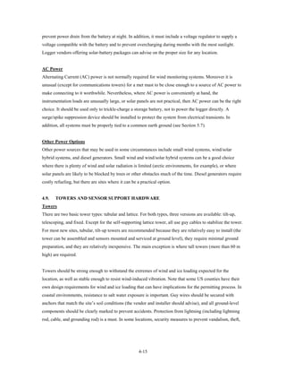 prevent power drain from the battery at night. In addition, it must include a voltage regulator to supply a
voltage compatible with the battery and to prevent overcharging during months with the most sunlight.
Logger vendors offering solar-battery packages can advise on the proper size for any location.


AC Power
Alternating Current (AC) power is not normally required for wind monitoring systems. Moreover it is
unusual (except for communications towers) for a met mast to be close enough to a source of AC power to
make connecting to it worthwhile. Nevertheless, where AC power is conveniently at hand, the
instrumentation loads are unusually large, or solar panels are not practical, then AC power can be the right
choice. It should be used only to trickle-charge a storage battery, not to power the logger directly. A
surge/spike suppression device should be installed to protect the system from electrical transients. In
addition, all systems must be properly tied to a common earth ground (see Section 5.7).


Other Power Options
Other power sources that may be used in some circumstances include small wind systems, wind/solar
hybrid systems, and diesel generators. Small wind and wind/solar hybrid systems can be a good choice
where there is plenty of wind and solar radiation is limited (arctic environments, for example), or where
solar panels are likely to be blocked by trees or other obstacles much of the time. Diesel generators require
costly refueling, but there are sites where it can be a practical option.


4.9.   TOWERS AND SENSOR SUPPORT HARDWARE
Towers
There are two basic tower types: tubular and lattice. For both types, three versions are available: tilt-up,
telescoping, and fixed. Except for the self-supporting lattice tower, all use guy cables to stabilize the tower.
For most new sites, tubular, tilt-up towers are recommended because they are relatively easy to install (the
tower can be assembled and sensors mounted and serviced at ground level), they require minimal ground
preparation, and they are relatively inexpensive. The main exception is where tall towers (more than 60 m
high) are required.


Towers should be strong enough to withstand the extremes of wind and ice loading expected for the
location, as well as stable enough to resist wind-induced vibration. Note that some US counties have their
own design requirements for wind and ice loading that can have implications for the permitting process. In
coastal environments, resistance to salt water exposure is important. Guy wires should be secured with
anchors that match the site’s soil conditions (the vendor and installer should advise), and all ground-level
components should be clearly marked to prevent accidents. Protection from lightning (including lightning
rod, cable, and grounding rod) is a must. In some locations, security measures to prevent vandalism, theft,




                                                      4-15
 
