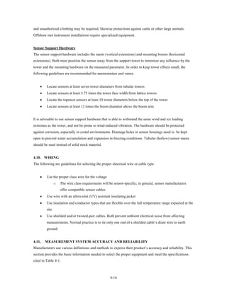 and unauthorized climbing may be required; likewise protections against cattle or other large animals.
Offshore met instrument installations require specialized equipment.


Sensor Support Hardware
The sensor support hardware includes the masts (vertical extensions) and mounting booms (horizontal
extensions). Both must position the sensor away from the support tower to minimize any influence by the
tower and the mounting hardware on the measured parameter. In order to keep tower effects small, the
following guidelines are recommended for anemometers and vanes:


    •    Locate sensors at least seven tower diameters from tubular towers
    •    Locate sensors at least 3.75 times the tower face width from lattice towers
    •    Locate the topmost sensors at least 10 tower diameters below the top of the tower
    •    Locate sensors at least 12 times the boom diameter above the boom arm


It is advisable to use sensor support hardware that is able to withstand the same wind and ice loading
extremes as the tower, and not be prone to wind-induced vibration. The hardware should be protected
against corrosion, especially in costal environments. Drainage holes in sensor housings need to be kept
open to prevent water accumulation and expansion in freezing conditions. Tubular (hollow) sensor masts
should be used instead of solid stock material.


4.10. WIRING
The following are guidelines for selecting the proper electrical wire or cable type:


    •    Use the proper class wire for the voltage
                o   The wire class requirements will be sensor-specific; in general, sensor manufacturers
                    offer compatible sensor cables.
    •    Use wire with an ultraviolet (UV) resistant insulating jacket
    •    Use insulation and conductor types that are flexible over the full temperature range expected at the
         site
    •    Use shielded and/or twisted-pair cables. Both prevent ambient electrical noise from affecting
         measurements. Normal practice is to tie only one end of a shielded cable’s drain wire to earth
         ground.


4.11.   MEASUREMENT SYSTEM ACCURACY AND RELIABILITY
Manufacturers use various definitions and methods to express their product’s accuracy and reliability. This
section provides the basic information needed to select the proper equipment and meet the specifications
cited in Table 4-1.



                                                      4-16
 