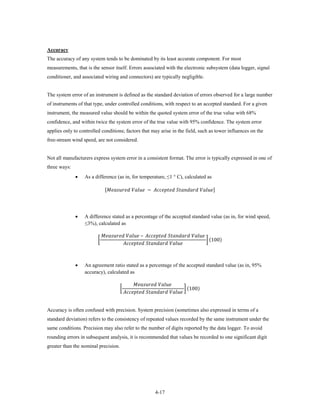 Accuracy
The accuracy of any system tends to be dominated by its least accurate component. For most
measurements, that is the sensor itself. Errors associated with the electronic subsystem (data logger, signal
conditioner, and associated wiring and connectors) are typically negligible.


The system error of an instrument is defined as the standard deviation of errors observed for a large number
of instruments of that type, under controlled conditions, with respect to an accepted standard. For a given
instrument, the measured value should be within the quoted system error of the true value with 68%
confidence, and within twice the system error of the true value with 95% confidence. The system error
applies only to controlled conditions; factors that may arise in the field, such as tower influences on the
free-stream wind speed, are not considered.


Not all manufacturers express system error in a consistent format. The error is typically expressed in one of
three ways:
              •   As a difference (as in, for temperature, ≤1 ° C), calculated as

                                 [  −   ]




              •   A difference stated as a percentage of the accepted standard value (as in, for wind speed,
                  ≤3%), calculated as

                               –   
                         �                                                                                                                                                  � (100)
                                                             



              •   An agreement ratio stated as a percentage of the accepted standard value (as in, 95%


                                                                        
                  accuracy), calculated as


                                                    �                                                                                          � (100)
                                                          


Accuracy is often confused with precision. System precision (sometimes also expressed in terms of a
standard deviation) refers to the consistency of repeated values recorded by the same instrument under the
same conditions. Precision may also refer to the number of digits reported by the data logger. To avoid
rounding errors in subsequent analysis, it is recommended that values be recorded to one significant digit
greater than the nominal precision.




                                                                                                  4-17
 