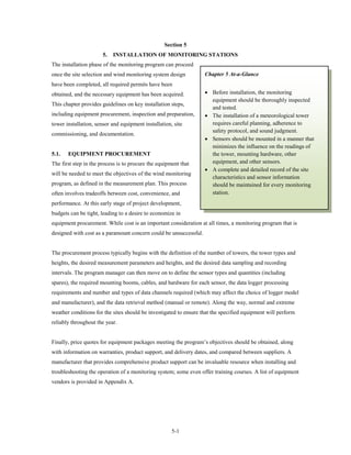 Section 5
                       5.   INSTALLATION OF MONITORING STATIONS
The installation phase of the monitoring program can proceed
once the site selection and wind monitoring system design          Chapter 5 At-a-Glance
have been completed, all required permits have been
obtained, and the necessary equipment has been acquired.           • Before installation, the monitoring
                                                                     equipment should be thoroughly inspected
This chapter provides guidelines on key installation steps,
                                                                     and tested.
including equipment procurement, inspection and preparation,       • The installation of a meteorological tower
tower installation, sensor and equipment installation, site          requires careful planning, adherence to
                                                                     safety protocol, and sound judgment.
commissioning, and documentation.
                                                                   • Sensors should be mounted in a manner that
                                                                     minimizes the influence on the readings of
5.1.   EQUIPMENT PROCUREMENT                                         the tower, mounting hardware, other
The first step in the process is to procure the equipment that       equipment, and other sensors.
                                                                   • A complete and detailed record of the site
will be needed to meet the objectives of the wind monitoring
                                                                     characteristics and sensor information
program, as defined in the measurement plan. This process            should be maintained for every monitoring
often involves tradeoffs between cost, convenience, and              station.
performance. At this early stage of project development,
budgets can be tight, leading to a desire to economize in
equipment procurement. While cost is an important consideration at all times, a monitoring program that is
designed with cost as a paramount concern could be unsuccessful.


The procurement process typically begins with the definition of the number of towers, the tower types and
heights, the desired measurement parameters and heights, and the desired data sampling and recording
intervals. The program manager can then move on to define the sensor types and quantities (including
spares), the required mounting booms, cables, and hardware for each sensor, the data logger processing
requirements and number and types of data channels required (which may affect the choice of logger model
and manufacturer), and the data retrieval method (manual or remote). Along the way, normal and extreme
weather conditions for the sites should be investigated to ensure that the specified equipment will perform
reliably throughout the year.


Finally, price quotes for equipment packages meeting the program’s objectives should be obtained, along
with information on warranties, product support, and delivery dates, and compared between suppliers. A
manufacturer that provides comprehensive product support can be invaluable resource when installing and
troubleshooting the operation of a monitoring system; some even offer training courses. A list of equipment
vendors is provided in Appendix A.




                                                      5-1
 