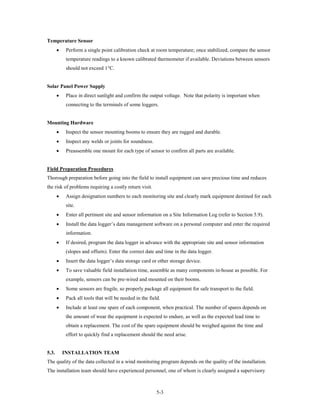 Temperature Sensor
       •    Perform a single point calibration check at room temperature; once stabilized, compare the sensor
            temperature readings to a known calibrated thermometer if available. Deviations between sensors
            should not exceed 1°C.


Solar Panel Power Supply
       •    Place in direct sunlight and confirm the output voltage. Note that polarity is important when
            connecting to the terminals of some loggers.


Mounting Hardware
       •    Inspect the sensor mounting booms to ensure they are rugged and durable.
       •    Inspect any welds or joints for soundness.
       •    Preassemble one mount for each type of sensor to confirm all parts are available.


Field Preparation Procedures
Thorough preparation before going into the field to install equipment can save precious time and reduces
the risk of problems requiring a costly return visit.
       •    Assign designation numbers to each monitoring site and clearly mark equipment destined for each
            site.
       •    Enter all pertinent site and sensor information on a Site Information Log (refer to Section 5.9).
       •    Install the data logger’s data management software on a personal computer and enter the required
            information.
       •    If desired, program the data logger in advance with the appropriate site and sensor information
            (slopes and offsets). Enter the correct date and time in the data logger.
       •    Insert the data logger’s data storage card or other storage device.
       •    To save valuable field installation time, assemble as many components in-house as possible. For
            example, sensors can be pre-wired and mounted on their booms.
       •    Some sensors are fragile, so properly package all equipment for safe transport to the field.
       •    Pack all tools that will be needed in the field.
       •    Include at least one spare of each component, when practical. The number of spares depends on
            the amount of wear the equipment is expected to endure, as well as the expected lead time to
            obtain a replacement. The cost of the spare equipment should be weighed against the time and
            effort to quickly find a replacement should the need arise.


5.3.       INSTALLATION TEAM
The quality of the data collected in a wind monitoring program depends on the quality of the installation.
The installation team should have experienced personnel, one of whom is clearly assigned a supervisory



                                                          5-3
 