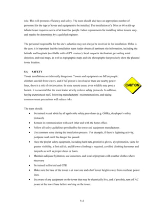 role. This will promote efficiency and safety. The team should also have an appropriate number of
personnel for the type of tower and equipment to be installed. The installation of a 50 m or 60 m tilt-up
tubular tower requires a crew of at least five people. Labor requirements for installing lattice towers vary,
and need to be determined by a qualified engineer.


The personnel responsible for the site’s selection may not always be involved in the installation. If this is
the case, it is important that the installation team leader obtain all pertinent site information, including the
latitude and longitude (verifiable with a GPS receiver), local magnetic declination, prevailing wind
direction, and road maps, as well as topographic maps and site photographs that precisely show the planned
tower location.


5.4.       SAFETY
Tower installations are inherently dangerous. Towers and equipment can fall on people,
climbers can fall from towers, and if AC power is involved or there are nearby power
lines, there is a risk of electrocution. In some remote areas, even wildlife may pose a
hazard. It is essential that the team leader strictly enforce safety protocols. In addition,
having experienced staff, following manufacturers’ recommendations, and taking
common-sense precautions will reduce risks.


The team should:
       •    Be trained in and abide by all applicable safety procedures (e.g. OSHA, developer’s safety
            protocol).
       •    Remain in communication with each other and with the home office.
       •    Follow all safety guidelines provided by the tower and equipment manufacturer.
       •    Use common sense during the installation process. For example, if there is lightning activity,
            postpone work until the danger has passed.
       •    Have the proper safety equipment, including hard hats, protective gloves, eye protection, vests for
            greater visibility, a first aid kit, and if tower climbing is required, certified climbing harnesses and
            lanyards as well as proper shoes or boots.
       •    Maintain adequate hydration, use sunscreen, and wear appropriate cold-weather clothes where
            necessary
       •    Be trained in first aid and CPR
       •    Make sure the base of the tower is at least one and a half tower heights away from overhead power
            lines.
       •    Be aware of any equipment on the tower that may be electrically live, and if possible, turn off AC
            power at the tower base before working on the tower.




                                                         5-4
 