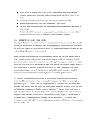 •    Before digging or installing earth anchors or rods, contact the local underground facilities
            protection organization to identify and mark any existing hazards (e.g., buried electric or gas
            lines).
       •    Inspect any existing tower, anchors, and guy cables before conducting new work.
       •    Tension guy wires according to the tower manufacturer’s specifications.
       •    For lattice tower installations, ensure that at least two tower climbers are present, both trained in
            tower rescues.
       •    Notify local airfields when new towers are erected to ensure that the pilots are aware of the new
            structure, and ensure the towers are marked in accordance with local guidelines.


5.5.       DETERMINATION OF TRUE NORTH
Knowing the direction of true north is essential for interpreting direction data, and is also useful during the
tower layout and installation. In surprisingly many monitoring programs, direction vanes and anemometers
are not oriented in the correct, or documented, direction. This can cause significant errors in wind flow and
wake modeling and result in a poor turbine layout.


Often, directional errors arise because of confusion between magnetic and true north. Magnetic north is
what a magnetic compass reads; true north is the direction along the local line of longitude to the north
pole. Sometimes the correction from magnetic to true north is applied wrongly, and sometimes it is applied
twice, once in the field, once by the data analyst. When tower installers use a magnetic compass, the risk of
error can be reduced by instructing them to orient the sensors with respect to magnetic north, and by
correcting the readings to true north when the data are analyzed. Fortunately, these days, most GPS
receivers can indicate true north, thus eliminating the need to consider magnetic north at all.


If a correction from magnetic north is required, the local magnetic declination (in degrees) must be
established. This correction can be found on topographic or isogonics maps of the area (an example is
provided in Figure 5-1). How the correction is applied depends on whether the site is east or west of the
longitude of the magnetic north pole. To the east, the declination is expressed in degrees west of true north,
and the bearing toward true north therefore equals the declination. To the west, the true north bearing is
360° minus the declination. In both cases the true north bearing must be added to the direction relative to
magnetic north to obtain the direction relative to true north. For example, suppose a sensor boom has an
orientation of 150° from magnetic north. If the local magnetic declination is 15°W, then the boom
orientation from true north is 135°. If, however, the magnetic declination is 15°E, then the boom orientation
from true north is 165°.




                                                         5-5
 