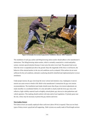 Figure 5-4 Example of an screw-in guy anchor installation. (Source: AWS Truepower)



The installation of each guy anchor and lifting/lowering station anchor should adhere to the manufacturer’s
instructions. The lifting/lowering station anchor, which is normally connected to a winch-and-pulley
system, warrants special attention because it must carry the entire tower load. The greatest load occurs
when the tower is suspended just above the ground. Since the magnitude of this force is well known, the
behavior of the selected anchors in the site soil conditions can be evaluated. If the anchors do not seem
sufficient for the soil conditions, alternative anchoring should be identified and implemented prior to tower
installation.


Under proper tension, the guy wires keep the tower vertical and minimize sway. Inadequate or uneven
tension can cause towers to bend or fall. Refer to the manufacturer’s instructions for guy wire tension
recommendations. The installation team leader should ensure that all guy wire tension adjustments are
made smoothly in a coordinated fashion. It is also advisable to clearly mark the lower guy wires with
reflective, high-visibility material (such as brightly colored plastic guy sleeves) to alert pedestrians and
vehicle operators. This marking should conform with state and/or local regulations. If animals graze near
the site, a fence may be necessary to protect the guy stations and tower.


New Lattice Towers
New lattice towers are usually employed when a tall tower (above 60 m) is required. There are two basic
types of lattice towers: guyed and self-supporting. Both versions are usually made of fixed-length sections



                                                       5-9
 