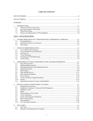 TABLE OF CONTENTS

LIST OF FIGURES ...................................................................................................................................... vii

LIST OF TABLES ........................................................................................................................................ ix

SUMMARY ................................................................................................................................................... 1

1.      INTRODUCTION .............................................................................................................................. 1-1
     1.1.   Where Do Winds Come From? .................................................................................................. 1-1
     1.2.   Key Characteristics of the Wind ................................................................................................ 1-4
     1.3.   Wind Power Plants ..................................................................................................................... 1-6
     1.4.   Purpose and Organization of This Handbook ............................................................................ 1-9

PART I - WIND MONITORING

2.      GUIDING PRINCIPLES OF A WIND RESOURCE ASSESSMENT CAMPAIGN ........................ 2-1
     2.1.   Site Identification ....................................................................................................................... 2-2
     2.2.   Preliminary Resource Assessment ............................................................................................. 2-3
     2.3.   Micrositing ................................................................................................................................. 2-7

3.      SITING OF MONITORING SITES ................................................................................................... 3-1
     3.1.   Use of GIS for Site Selection ..................................................................................................... 3-1
     3.2.   Use of Wind Resource Information ........................................................................................... 3-2
     3.3.   Field Surveys ............................................................................................................................. 3-5
     3.4.   Tower Placement ....................................................................................................................... 3-6
     3.5.   Permitting for Wind Monitoring ................................................................................................ 3-8
     3.6.   Land Leasing .............................................................................................................................. 3-9

4.      MONITORING STATION INSTRUMENTATION AND MEASUREMENTS .............................. 4-1
     4.1.  Basic Measurements .................................................................................................................. 4-1
     4.2.  Additional Measurements .......................................................................................................... 4-5
     4.3.  Recorded Parameters and Sampling Intervals ............................................................................ 4-9
     4.4.  Standard Deviation..................................................................................................................... 4-9
     4.5.  Data Loggers ............................................................................................................................ 4-10
     4.6.  Data Storage Devices ............................................................................................................... 4-11
     4.7.  Data Transfer Equipment ......................................................................................................... 4-12
     4.8.  Power Sources .......................................................................................................................... 4-14
     4.9.  Towers and Sensor Support Hardware ..................................................................................... 4-15
     4.10. Wiring ...................................................................................................................................... 4-16
     4.11. Measurement System Accuracy and Reliability ...................................................................... 4-16

5.      INSTALLATION OF MONITORING STATIONS .......................................................................... 5-1
     5.1.   Equipment Procurement ............................................................................................................. 5-1
     5.2.   Equipment Acceptance Testing and Field Preparation .............................................................. 5-2
     5.3.   Installation Team ....................................................................................................................... 5-3
     5.4.   Safety ......................................................................................................................................... 5-4
     5.5.   Determination of True North ..................................................................................................... 5-5
     5.6.   Tower Installation ...................................................................................................................... 5-6
     5.7.   Sensor and Equipment Installation........................................................................................... 5-11
     5.8.   Site Commissioning ................................................................................................................. 5-21
     5.9.   Documentation ......................................................................................................................... 5-22
     5.10. Cost and Labor Estimates ........................................................................................................ 5-22

6.      SITE VISITS ...................................................................................................................................... 6-1
     6.1.   Site Visits ................................................................................................................................... 6-1
     6.2.   Operation and Maintenance Procedures..................................................................................... 6-2


                                                                               v
 