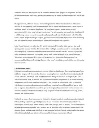 connected end to end. The sections may be assembled with the tower lying flat on the ground, and then
picked up as a unit and put in place with a crane, or they may be stacked in place using a winch and jib pole
system.


On a guyed tower, cables are attached at several heights and in at least three directions to stabilize the
structure. A self-supporting tower broadens near the base to support the structure above it. Both require a
solid base, usually on a concrete foundation. The guyed tower requires anchor stations located
approximately 80% of the tower’s height from its base. The self-supporting type usually has three legs with
a solid footing, such as a concrete pier, under each; typically each side of its footprint is only 10% of the
tower’s height. Despite their larger footprint, guyed towers are more widely deployed for onsite monitoring
than self-supporting towers because they are lighter and consequently less expensive.


In the United States, towers taller than 200 feet (61 m) require FAA marker lights and may also need
special paint to increase visibility. The position of the FAA light assemblies should be considered in the
monitoring design to minimize interference with anemometers and other sensors. The need to power the
lights must also be considered. If grid power is to be used, it must be brought to the base of the tower.
Where there is no grid power, FAA lights can be operated by a photovoltaic-battery system. It is
recommended that the cost of routing grid power to the tower’s base be compared with the cost of investing
in a solar system.


Use of Existing Towers
Existing towers such as communications towers can offer several challenges. They come in a range of sizes
and lattice designs, with the result that the sensor mounting hardware must often be custom-designed and
custom-fabricated. The design needs must be determined during the initial site investigation; this is not a
“day-of-installation” task. In addition, it is recommended that each design adhere to the sensor mounting
and exposure specifications presented in Section 5.7. For example, to minimize the effect of especially
wide lattice towers on speed measurements, much longer mounting booms fabricated from heavier stock
may be required. Special attention should be give to the heights where anemometry can be mounted with
minimal wind flow disturbance caused by existing equipment already mounted on the tower (e.g., dishes,
antennas, and lightning masts).


Unlike tilt-up towers, fixed towers must be climbed for the equipment to be installed, repaired, or replaced.
Before climbing is permitted, qualified personnel should evaluate the structural integrity of the tower,
especially the climbing pegs, ladder, climbing safety cable, and guy wires (if present). Tower climbers must
be properly trained and equipped. Since the work will be performed aloft, the weather must be given close
attention. Strong wind can make it difficult to raise mounting hardware. In cold, windy weather, the danger
of frostbite may be high, and tasks involving manual dexterity can become very difficult.




                                                     5-10
 