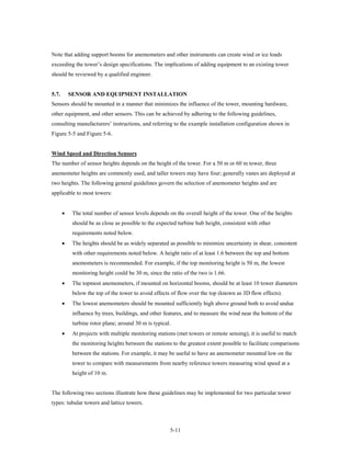 Note that adding support booms for anemometers and other instruments can create wind or ice loads
exceeding the tower’s design specifications. The implications of adding equipment to an existing tower
should be reviewed by a qualified engineer.


5.7.       SENSOR AND EQUIPMENT INSTALLATION
Sensors should be mounted in a manner that minimizes the influence of the tower, mounting hardware,
other equipment, and other sensors. This can be achieved by adhering to the following guidelines,
consulting manufacturers’ instructions, and referring to the example installation configuration shown in
Figure 5-5 and Figure 5-6.


Wind Speed and Direction Sensors
The number of sensor heights depends on the height of the tower. For a 50 m or 60 m tower, three
anemometer heights are commonly used, and taller towers may have four; generally vanes are deployed at
two heights. The following general guidelines govern the selection of anemometer heights and are
applicable to most towers:


       •    The total number of sensor levels depends on the overall height of the tower. One of the heights
            should be as close as possible to the expected turbine hub height, consistent with other
            requirements noted below.
       •    The heights should be as widely separated as possible to minimize uncertainty in shear, consistent
            with other requirements noted below. A height ratio of at least 1.6 between the top and bottom
            anemometers is recommended. For example, if the top monitoring height is 50 m, the lowest
            monitoring height could be 30 m, since the ratio of the two is 1.66.
       •    The topmost anemometers, if mounted on horizontal booms, should be at least 10 tower diameters
            below the top of the tower to avoid effects of flow over the top (known as 3D flow effects).
       •    The lowest anemometers should be mounted sufficiently high above ground both to avoid undue
            influence by trees, buildings, and other features, and to measure the wind near the bottom of the
            turbine rotor plane; around 30 m is typical.
       •    At projects with multiple monitoring stations (met towers or remote sensing), it is useful to match
            the monitoring heights between the stations to the greatest extent possible to facilitate comparisons
            between the stations. For example, it may be useful to have an anemometer mounted low on the
            tower to compare with measurements from nearby reference towers measuring wind speed at a
            height of 10 m.


The following two sections illustrate how these guidelines may be implemented for two particular tower
types: tubular towers and lattice towers.



                                                       5-11
 