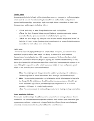 Tubular towers
Although generally limited in height to 60 m, tilt-up tubular towers are often used for wind monitoring due
to their relatively low cost. The instrument heights on such towers are flexible but usually chosen to
minimize the influence of guy wires and guy rings. For example, for the NRG Systems 60 m TallTower,
the measurement heights might typically be as follows:


    •    57.2 m: Sufficiently far below the top of the tower to avoid 3D flow effects.
    •    47.4 m: Just above the second highest guy ring. Placing the anemometers above the guy ring
         assures that the wind speed measurements are not affected by the guy wires.
    •    32.0 m: Just above the guy ring at the joint where the tower diameter changes from 254 mm (10
         inches) to 203 mm (8 inches). This ensures the tower diameter is the same as for the anemometers
         mounted above, which reduces errors in wind shear.


Lattice towers
Lattice towers are usually deployed where towers taller than 60 m are required, and sometimes where
severe icing is expected. Lattice tower designs vary widely. In addition to the height, important
characteristics to know include the face width, compass orientations of the three or four faces (which
determine the possible boom directions), heights of guy rings, the diameter of the lattice tubing (or rod),
and for pre-existing towers, the heights and approximate sizes of other instruments already mounted on the
tower. Although it is impossible to define suitable anemometer heights for every configuration, typical
heights for new, dedicated lattice towers are listed below:


    •    80 m: This height represents the approximate hub height of typical utility scale wind turbines.
         The tower top should be at least 10 face widths above this height to avoid 3D flow effects.
    •    60 m: This intermediate measurement level is included to provide redundancy and to help define
         the shear profile. The height chosen should be such that measurements are not affected by guy
         wires. The effect of guy wires can persist for surprisingly long distances - as far as 40 wire
         diameters (~0.25 meters for ¼ inch wire) downstream.
    •    40 m: This is approximately the minimum height reached by the blade tip on a large wind turbine.


Sensor Installation Guidelines
Anemometers at different heights should be mounted on horizontal booms pointing in the same direction
off the tower. This configuration minimizes possible differences in the influence of the tower on the speed
measurements, resulting in a more accurate estimate of wind shear. (This is also the reason the topmost
horizontally mounted anemometers should be well below the top of the tower.)




                                                     5-12
 