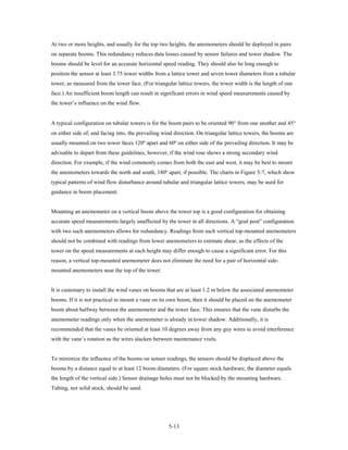 At two or more heights, and usually for the top two heights, the anemometers should be deployed in pairs
on separate booms. This redundancy reduces data losses caused by sensor failures and tower shadow. The
booms should be level for an accurate horizontal speed reading. They should also be long enough to
position the sensor at least 3.75 tower widths from a lattice tower and seven tower diameters from a tubular
tower, as measured from the tower face. (For triangular lattice towers, the tower width is the length of one
face.) An insufficient boom length can result in significant errors in wind speed measurements caused by
the tower’s influence on the wind flow.


A typical configuration on tubular towers is for the boom pairs to be oriented 90° from one another and 45°
on either side of, and facing into, the prevailing wind direction. On triangular lattice towers, the booms are
usually mounted on two tower faces 120º apart and 60º on either side of the prevailing direction. It may be
advisable to depart from these guidelines, however, if the wind rose shows a strong secondary wind
direction. For example, if the wind commonly comes from both the east and west, it may be best to mount
the anemometers towards the north and south, 180º apart, if possible. The charts in Figure 5-7, which show
typical patterns of wind flow disturbance around tubular and triangular lattice towers, may be used for
guidance in boom placement.


Mounting an anemometer on a vertical boom above the tower top is a good configuration for obtaining
accurate speed measurements largely unaffected by the tower in all directions. A “goal post” configuration
with two such anemometers allows for redundancy. Readings from such vertical top-mounted anemometers
should not be combined with readings from lower anemometers to estimate shear, as the effects of the
tower on the speed measurements at each height may differ enough to cause a significant error. For this
reason, a vertical top-mounted anemometer does not eliminate the need for a pair of horizontal side-
mounted anemometers near the top of the tower.


It is customary to install the wind vanes on booms that are at least 1.2 m below the associated anemometer
booms. If it is not practical to mount a vane on its own boom, then it should be placed on the anemometer
boom about halfway between the anemometer and the tower face. This ensures that the vane disturbs the
anemometer readings only when the anemometer is already in tower shadow. Additionally, it is
recommended that the vanes be oriented at least 10 degrees away from any guy wires to avoid interference
with the vane’s rotation as the wires slacken between maintenance visits.


To minimize the influence of the booms on sensor readings, the sensors should be displaced above the
booms by a distance equal to at least 12 boom diameters. (For square stock hardware, the diameter equals
the length of the vertical side.) Sensor drainage holes must not be blocked by the mounting hardware.
Tubing, not solid stock, should be used.




                                                     5-13
 