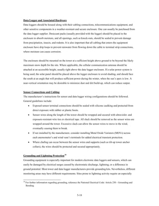 Data Logger and Associated Hardware
Data loggers should be housed along with their cabling connections, telecommunications equipment, and
other sensitive components in a weather-resistant and secure enclosure. One can usually be purchased from
the data logger supplier. Desiccant packs (usually provided with the logger) should be placed in the
enclosure to absorb moisture, and all openings, such as knock-outs, should be sealed to prevent damage
from precipitation, insects, and rodents. It is also important that all cabling that enters the equipment
enclosure have drip loops to prevent rainwater from flowing down the cable to terminal strip connections,
where moisture can cause corrosion.


The enclosure should be mounted on the tower at a sufficient height above ground to be beyond the likely
maximum snow depth for the site. Where applicable, the cellular communication antenna should be
attached at an accessible height, usually right above the data logger enclosure. If a solar power system is
being used, the solar panel should be placed above the logger enclosure to avoid shading, and should face
the south at an angle that will produce sufficient power during the winter, when the sun’s apex is low. A
near-vertical orientation may be desirable to minimize dust and dirt build-up, which can reduce output.


Sensor Connections and Cabling
The manufacturer’s instructions for sensor and data logger wiring configurations should be followed.
General guidelines include:
       •    Exposed sensor terminal connections should be sealed with silicone caulking and protected from
            direct exposure with rubber or plastic boots.
       •    Sensor wires along the length of the tower should be wrapped and secured with ultraviolet- and
            exposure-resistant wire ties or electrical tape. All slack should be removed as the sensor wires are
            wrapped around the tower. Excessive slack can allow the sensor wires to move in the wind,
            eventually causing them to break.
       •    If not installed by the manufacturer, consider installing Metal Oxide Varistors (MOVs) across
            each anemometer’s and wind vane’s terminals for added electrical transient protection.
       •    Where chafing can occur between the sensor wires and supports (such as tilt-up tower anchor
            collars), the wires should be protected and secured appropriately.


Grounding and Lightning Protection 10
Grounding equipment is especially important for modern electronic data loggers and sensors, which can
easily be damaged by electrical surges caused by electrostatic discharge, lightning, or a difference in
ground potential. Most tower and data logger manufacturers provide grounding kits. Nevertheless, different
monitoring areas may have different requirements. Sites prone to lightning activity require an especially


10
     For further information regarding grounding, reference the National Electrical Code: Article 250 – Grounding and
     Bonding.



                                                           5-18
 