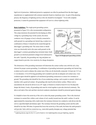high level of protection. Additional protective equipment can often be purchased from the data logger
manufacturer or supplemented with common materials found at a hardware store. As part of the planning
process, the frequency of lightning activity at the site should be investigated. 11 Even with complete
protection, it cannot be guaranteed that equipment will survive a direct lightning strike.



Basic Guidelines. The single-point grounding system,
presented in Figure 5-8, is the recommended configuration.
This setup minimizes the potential for developing an offset
voltage by a grounding loop. In this system, the down
conductor wire (10 gauge or less) is directly connected to
earth ground via a grounding rod, buried ring, or plate (or a
combination of these). It should not be routed through the
data logger’s grounding stud. The sensor drain or shield
wires are electrically tied to the same earth ground via the
data logger’s common grounding buss (terminal strip). Earth
ground is an electrical potential (voltage) level referenced to
                                                                        Figure 5-8 Single-point grounding   system.
the earth. Typically, the grounding rod, ring and plates are
copper-based to provide a low resistivity for charge dissipation.


The dimensions of the grounding instrument will determine the contact surface area with the soil, a key
element for proper system grounding. A combination of grounding instruments (grounding rod, buried ring
or plate) can be used to enhance the contact area if they are all electrically connected. At least one 12.5 cm
(½-in) diameter, 2.4 m (8 ft) long grounding rod is needed to provide an adequate soil contact area. A de-
oxidation agent should be applied to all mechanical grounding connections to ensure low resistance to
ground. The grounding rods should be free of non-conducting coatings, such as paint or enamel, which can
interfere with a good soil contact. All grounding rods must be driven below surface. Where rock is
encountered, the rod can be driven in at a 45° angle, or buried in a trench at least 0.6 m (2 ft) deep (the
deeper the better). Lastly, all grounding rods must be wired together to provide electrical continuity. The
above-soil ends of the rods and their electrical conductor attachments should be protected against damage.


It is helpful to know the resistivity of the soil to select the proper grounding system. This is the electrical
resistance to current flow within a unit volume of soil, usually located near the earth’s surface. It can be
approximated by measuring with a multi-meter the resistance between two conductive rods driven into the
soil to a specified depth and distance apart. The resistance between the grounding system and the earth
should be less than 100 ohms. In general the lower the resistivity of the earth, the better the earth ground it
will provide. Soils with low resistivity (e.g., moist dirt) quickly dissipate any voltage potential that
11
     Lightning density maps for the U.S. can be found at: www.lightningsafety.noaa.gov/lightning_map.htm


                                                         5-19
 