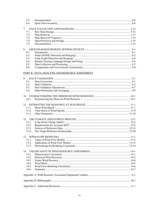 6.3.       Documentation ........................................................................................................................... 6-6
     6.4.       Spare Parts Inventory ................................................................................................................. 6-6

7.      DATA COLLECTION AND HANDLING ..................................................................................... 7-12
     7.1.  Raw Data Storage .................................................................................................................... 7-12
     7.2.  Data Retrieval .......................................................................................................................... 7-13
     7.3.  Data Retrieval Frequency......................................................................................................... 7-14
     7.4.  Data Protection and Storage ..................................................................................................... 7-14
     7.5.  Documentation ......................................................................................................................... 7-15

8.      GROUND-BASED REMOTE SENSING DEVICES ........................................................................ 8-1
     8.1.  Introduction ................................................................................................................................ 8-1
     8.2.  Sodar (SONIC Detection and Ranging) ..................................................................................... 8-2
     8.3.  Lidar (Light Detection and Ranging) ......................................................................................... 8-4
     8.4.  Remote Sensing Campaign Design and Siting ........................................................................... 8-6
     8.5.  Data Collection and Processing ................................................................................................. 8-7
     8.6.  Comparisons with Conventional Anemometry .......................................................................... 8-8

PART II - DATA ANALYSIS AND RESOURCE ASSESSMENT

9.      DATA VALIDATION ....................................................................................................................... 9-1
     9.1.  Data Conversion......................................................................................................................... 9-1
     9.2.  Data Validation .......................................................................................................................... 9-2
     9.3.  Post-Validation Adjustments ..................................................................................................... 9-7
     9.4.  Data Substitution and Averaging ............................................................................................... 9-9

10. CHARACTERIZING THE OBSERVED WIND RESOURCE ....................................................... 10-1
  10.1. Summarizing the Observed Wind Resource ............................................................................ 10-1

11. ESTIMATING THE RESOURCE AT HUB HEIGHT .................................................................... 11-1
  11.1. Mean Wind Speed .................................................................................................................... 11-1
  11.2. Time Series of Wind Speeds .................................................................................................... 11-9
  11.3. Other Parameters .................................................................................................................... 11-10

12. THE CLIMATE ADJUSTMENT PROCESS .................................................................................. 12-1
  12.1. Is the Wind Climate Stable?..................................................................................................... 12-2
  12.2. Requirements for Accurate MCP ............................................................................................. 12-5
  12.3. Sources of Reference Data ..................................................................................................... 12-13
  12.4. The Target-Reference Relationship ....................................................................................... 12-20

13. WIND FLOW MODELING ............................................................................................................. 13-1
  13.1. Types of Wind Flow Models ................................................................................................... 13-2
  13.2. Application of Wind Flow Models ........................................................................................ 13-13
  13.3. Determining the Modeling Uncertainty ................................................................................. 13-16

14. UNCERTAINTY IN WIND RESOURCE ASSESSMENT ............................................................. 14-1
  14.1. Measurement Uncertainty ........................................................................................................ 14-1
  14.2. Historical Wind Resource ........................................................................................................ 14-2
  14.3. Future Wind Resource ............................................................................................................. 14-4
  14.4. Wind Shear .............................................................................................................................. 14-5
  14.5. Wind Flow Modeling Uncertainty ........................................................................................... 14-6
  14.6. Summary .................................................................................................................................. 14-7

Appendix A: Wind Resource Assessment Equipment Vendors ................................................................. A-1

Appendix B: Bibliography ..........................................................................................................................B-1

Appendix C: Additional Resources .............................................................................................................C-1


                                                                             vi
 