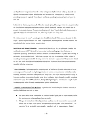 develops between two points and provide a better earth ground. High resistivity soil (e.g., dry sand) can
build up a large potential voltage or current that may be destructive. If the resistivity is high, several
grounding rods may be required. Where the soil can freeze, grounding rods should be driven below the
frost line.


Soil resistivity often changes seasonally. The value in early spring, following a winter thaw, may not reflect
the soil conditions during the midsummer lightning season. In addition, towers in arid climates may be
prone to electrostatic discharge if system grounding is poorly done. When in doubt, take the conservative
approach and provide added protection. It is, in the long run, the least costly route.


On existing towers, the tower’s grounding system should be evaluated. If it is deemed adequate, the data
logger’s ground may be connected to it. If not, a separate earth grounding system should be installed, and
then physically tied into the existing ground system.


Data Logger and Sensor Grounding. Lightning protection devices, such as spark gaps, transorbs, and
metal oxide varistors (MOVs), should be incorporated into the data logging system electronics to
supplement grounding. Anemometers and wind vanes are available with MOVs as part of their circuitry, or
can usually be outfitted with them. Their primary purpose is to limit the peak surge voltage allowed to
reach the protected equipment while diverting most of the destructive surge current. The protection offered
for each data logger should be verified with the manufacturer. Additional protection equipment may be
needed in lightning-prone areas.


Tower Grounding. Lightning protection equipment must be installed on the tower and connected to the
common ground. An example of a lightning protection kit consists of an air terminal installed above the
tower top, sometimes referred to as a lightning rod, along with a long length of heavy-gauge (10 gauge or
less), non-insulated copper wire referred to as the ‘down conductor’ tied to the earth ground (a grounding
rod or buried loop). Due to FAA restrictions, the top of the lightning spike cannot exceed a height of 200
feet above ground unless the tower has appropriate lighting and markings.


Additional Transient Protection Measures. To provide extra protection against electrical transients, a
number of additional steps may be taken:


     •    The sensor wires can be connected to an additional bank of spark gaps (or surge arrestors) before
          they are connected to the data logger input terminals.
     •    A longer air terminal rod with multipoint brush head may provide protection for side-mounted
          sensors near the tower top by placing them within the theoretical 45° “cone of protection”. The
          purpose of the air terminal is to provide a low impedance path for streaming away charged




                                                      5-20
 