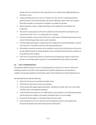 particles; the cone of protection is the region below the air terminal where lightning flashes are
            less likely to occur.
       •    Longer grounding rods may be used. Two benefits are, first, the soil’s conducting properties
            generally improve with increasing depth, and second, additional contact surface area is gained.
            Rods that fit together to reach greater soil depths are available for purchase.
       •    High-compression, welds, or copper-clad fittings can be employed for all conductor-rod
            connections.
       •    The current carrying capacity of the down conductor can be increased by increasing the cross-
            sectional area of the wire (i.e., by reducing the wire’s gauge).
       •    The down conductor can be secured to the tower’s metal surface with band clamps (one per tower
            section). Deoxidizing gel helps ensure a good connection.
       •    A buried copper ground plate or ground ring can be employed at recommended depths to increase
            soil contact area. It should be connected with other grounding rods.
       •    Horizontally mounted air terminals can be installed at various levels and directions on the tower to
            provide additional points for charge dissipation. Each rod should be tied to the down conductor to
            avoid affecting sensor readings.
       •    If the tower is secured with concrete or coated (corrosion-resistant) guy anchors, which do not
            provide a low-resistance path to ground, it is recommended that the guy cables be grounded.


5.8.       SITE COMMISSIONING
All equipment should be tested to be sure it is operating before a tilt-up tower is raised or while tower
climbing personnel are still aloft. These functional tests should be repeated once the installation is
complete. Having spare equipment on hand makes repairs easier if problems are found during these tests.


Recommended tests include the following:
       •    Ensure that all sensors are reporting reasonable values.
       •    Verify that all system power sources are operating.
       •    Verify required data logger programming inputs, including site number, date, time, sensor slope
            and offset values, and deadband orientations.
       •    Verify the data retrieval process. For cellular phone systems, perform a successful data download
            with the home base computer, and compare transmitted values to on-site readings.
       •    Ensure that the data logger is in the proper long-term power mode.
       •    Upon leaving the site, the crew should secure the equipment enclosure with a padlock and
            document the departure time and all other pertinent observations.




                                                        5-21
 