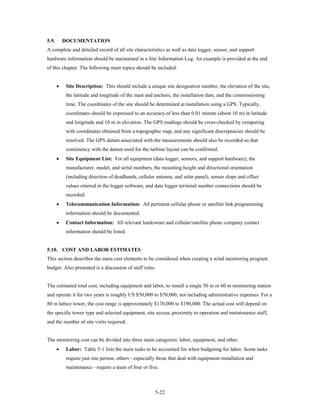 5.9.       DOCUMENTATION
A complete and detailed record of all site characteristics as well as data logger, sensor, and support
hardware information should be maintained in a Site Information Log. An example is provided at the end
of this chapter. The following main topics should be included:


       •    Site Description: This should include a unique site designation number, the elevation of the site,
            the latitude and longitude of the mast and anchors, the installation date, and the commissioning
            time. The coordinates of the site should be determined at installation using a GPS. Typically,
            coordinates should be expressed to an accuracy of less than 0.01 minute (about 10 m) in latitude
            and longitude and 10 m in elevation. The GPS readings should be cross-checked by comparing
            with coordinates obtained from a topographic map, and any significant discrepancies should be
            resolved. The GPS datum associated with the measurements should also be recorded so that
            consistency with the datum used for the turbine layout can be confirmed.
       •    Site Equipment List: For all equipment (data logger, sensors, and support hardware), the
            manufacturer, model, and serial numbers, the mounting height and directional orientation
            (including direction of deadbands, cellular antenna, and solar panel), sensor slope and offset
            values entered in the logger software, and data logger terminal number connections should be
            recorded.
       •    Telecommunication Information: All pertinent cellular phone or satellite link programming
            information should be documented.
       •    Contact Information: All relevant landowner and cellular/satellite phone company contact
            information should be listed.


5.10. COST AND LABOR ESTIMATES
This section describes the main cost elements to be considered when creating a wind monitoring program
budget. Also presented is a discussion of staff roles.


The estimated total cost, including equipment and labor, to install a single 50 m or 60 m monitoring station
and operate it for two years is roughly US $50,000 to $70,000, not including administrative expenses. For a
80 m lattice tower, the cost range is approximately $170,000 to $190,000. The actual cost will depend on
the specific tower type and selected equipment, site access, proximity to operation and maintenance staff,
and the number of site visits required.


The monitoring cost can be divided into three main categories: labor, equipment, and other.
       •    Labor: Table 5-1 lists the main tasks to be accounted for when budgeting for labor. Some tasks
            require just one person, others - especially those that deal with equipment installation and
            maintenance - require a team of four or five.



                                                       5-22
 