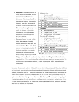 •    Equipment: Equipment costs can be
                                                        Administration
         easily obtained from vendors once the             • Program oversight
         measurement specifications are                    • Measurement plan development
         determined. Other items to include in             • Quality assurance plan development
         the budget are shipping charges, taxes,        Site Selection
                                                          • In-house remote screening
         insurance, spare parts, and the tools
                                                          • Field survey & landowner contacts
         needed to install and service the tower.
                                                          • Obtain land use agreement & permit
         The estimated total equipment cost for a       Equipment
         single site that uses a 60 m tilt-up               •   Specify and procure
         tubular guyed tower equipped with                • Test and prepare for field
         three levels of sensors is typically             • Installation (four to five people)
                                                        Operation & Maintenance
         $15,000 to $20,000.
                                                            •   Routine site visits (one person)
    •    Expenses: Related expenses include
                                                            •   Unscheduled site visits (two people)
         travel, land lease fees, cellular or               •   Preventative maintenance activities
         satellite phone fee (if applicable), and         • Calibration at end of period
         sensor calibration. Travel costs should          • Site decommissioning ( four to five people)
         account for the anticipated number of          Data Handling & Reporting
                                                            •   Validation, processing and report generation
         field trips required to select, install,
                                                            •   Data and quality assurance reporting
         maintain, and decommission a site.
                                                       Table 5-1 Labor tasks to account for when budgeting.
         Some field trips may require overnight
         lodging and meals. Remote data transfer using a cellular or satellite phone link can add costs,
         typically $50 to $70 per month, depending on the number and duration of calls and the rates. The
         re-calibration of anemometers, assuming it is done by the original vendor, is about $300 per
         anemometer.


Economies of scale can be achieved with multiple towers. Most of the savings are in labor, since staff time
and travel can be used more efficiently. Roughly speaking, labor expenses for each additional site should
be about 30% less than those for a single site, depending on the number of sites and their proximity to one
another. Travel expenses can be reduced if more than one site is visited in a single field trip. Savings on
equipment can be realized through vendor discounts and by sharing installation equipment (e.g., gin pole,
winch kit) among sites. Overall, the total cost to install and operate a second site is typically about 10% to
15% less than the cost for the first site. The average cost per tower for a five-tower monitoring network is
about 20% less than that of a single tower.




                                                     5-23
 