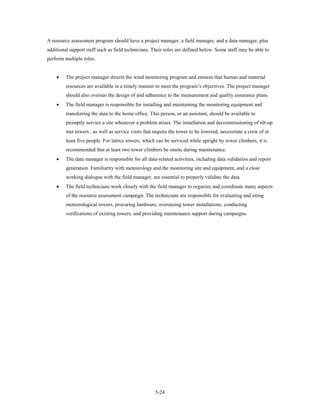 A resource assessment program should have a project manager, a field manager, and a data manager, plus
additional support staff such as field technicians. Their roles are defined below. Some staff may be able to
perform multiple roles.


    •    The project manager directs the wind monitoring program and ensures that human and material
         resources are available in a timely manner to meet the program’s objectives. The project manager
         should also oversee the design of and adherence to the measurement and quality assurance plans.
    •    The field manager is responsible for installing and maintaining the monitoring equipment and
         transferring the data to the home office. This person, or an assistant, should be available to
         promptly service a site whenever a problem arises. The installation and decommissioning of tilt-up
         met towers , as well as service visits that require the tower to be lowered, necessitate a crew of at
         least five people. For lattice towers, which can be serviced while upright by tower climbers, it is
         recommended that at least two tower climbers be onsite during maintenance.
    •    The data manager is responsible for all data-related activities, including data validation and report
         generation. Familiarity with meteorology and the monitoring site and equipment, and a close
         working dialogue with the field manager, are essential to properly validate the data.
    •    The field technicians work closely with the field manager to organize and coordinate many aspects
         of the resource assessment campaign. The technicians are responsible for evaluating and siting
         meteorological towers, procuring hardware, overseeing tower installations, conducting
         verifications of existing towers, and providing maintenance support during campaigns.




                                                     5-24
 