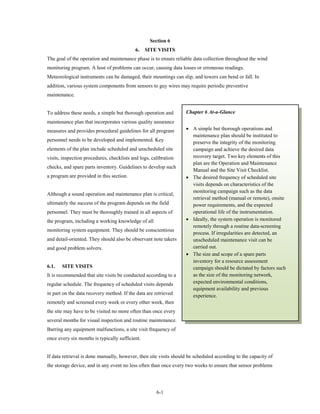 Section 6
                                            6.   SITE VISITS
The goal of the operation and maintenance phase is to ensure reliable data collection throughout the wind
monitoring program. A host of problems can occur, causing data losses or erroneous readings.
Meteorological instruments can be damaged, their mountings can slip, and towers can bend or fall. In
addition, various system components from sensors to guy wires may require periodic preventive
maintenance.


To address these needs, a simple but thorough operation and        Chapter 6 At-a-Glance
maintenance plan that incorporates various quality assurance
measures and provides procedural guidelines for all program        • A simple but thorough operations and
                                                                     maintenance plan should be instituted to
personnel needs to be developed and implemented. Key                 preserve the integrity of the monitoring
elements of the plan include scheduled and unscheduled site          campaign and achieve the desired data
visits, inspection procedures, checklists and logs, calibration      recovery target. Two key elements of this
                                                                     plan are the Operation and Maintenance
checks, and spare parts inventory. Guidelines to develop such
                                                                     Manual and the Site Visit Checklist.
a program are provided in this section.                            • The desired frequency of scheduled site
                                                                     visits depends on characteristics of the
                                                                     monitoring campaign such as the data
Although a sound operation and maintenance plan is critical,
                                                                     retrieval method (manual or remote), onsite
ultimately the success of the program depends on the field           power requirements, and the expected
personnel. They must be thoroughly trained in all aspects of         operational life of the instrumentation.
the program, including a working knowledge of all                  • Ideally, the system operation is monitored
                                                                     remotely through a routine data-screening
monitoring system equipment. They should be conscientious
                                                                     process. If irregularities are detected, an
and detail-oriented. They should also be observant note takers       unscheduled maintenance visit can be
and good problem solvers.                                            carried out.
                                                                   • The size and scope of a spare parts
                                                                     inventory for a resource assessment
6.1.   SITE VISITS                                                   campaign should be dictated by factors such
It is recommended that site visits be conducted according to a       as the size of the monitoring network,
regular schedule. The frequency of scheduled visits depends          expected environmental conditions,
                                                                     equipment availability and previous
in part on the data recovery method. If the data are retrieved       experience.
remotely and screened every week or every other week, then
the site may have to be visited no more often than once every
several months for visual inspection and routine maintenance.
Barring any equipment malfunctions, a site visit frequency of
once every six months is typically sufficient.


If data retrieval is done manually, however, then site visits should be scheduled according to the capacity of
the storage device, and in any event no less often than once every two weeks to ensure that sensor problems




                                                      6-1
 