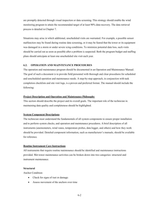 are promptly detected through visual inspection or data screening. This strategy should enable the wind
monitoring program to attain the recommended target of at least 90% data recovery. The data retrieval
process is detailed in Chapter 7.


Situations may arise in which additional, unscheduled visits are warranted. For example, a possible sensor
malfunction may be found during routine data screening, or it may be feared that the tower or its equipment
was damaged in a storm or under severe icing conditions. To minimize potential data loss, such visits
should be carried out as soon as possible after a problem is suspected. Both the program budget and staffing
plans should anticipate at least one unscheduled site visit each year.


6.2.       OPERATION AND MAINTENANCE PROCEDURES
The operation and maintenance program should be documented in an Operation and Maintenance Manual.
The goal of such a document is to provide field personnel with thorough and clear procedures for scheduled
and unscheduled operation and maintenance needs. A step-by-step approach, in conjunction with task
completion checklists and site visit logs, is a proven and preferred format. The manual should include the
following:


Project Description and Operation and Maintenance Philosophy
This section should describe the project and its overall goals. The important role of the technician in
maintaining data quality and completeness should be highlighted.


System Component Descriptions
The technician must understand the fundamentals of all system components to ensure proper installation
and to perform system checks, and operation and maintenance procedures. A brief description of all
instruments (anemometers, wind vanes, temperature probes, data logger, and others) and how they work
should be provided. Detailed component information, such as manufacturer’s manuals, should be available
for reference.


Routine Instrument Care Instructions
All instruments that require routine maintenance should be identified and maintenance instructions
provided. Met tower maintenance activities can be broken down into two categories: structural and
instrument maintenance.


Structural
Anchor Condition:
       •    Check for signs of rust or damage.
       •    Assess movement of the anchors over time




                                                       6-2
 