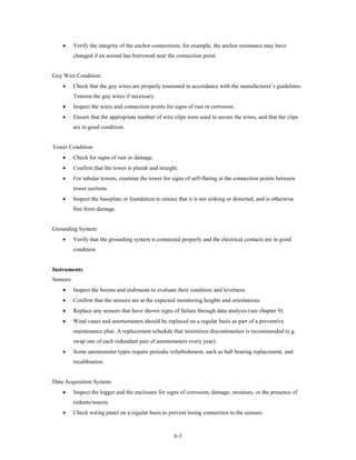 •      Verify the integrity of the anchor connections; for example, the anchor resistance may have
           changed if an animal has burrowed near the connection point.


Guy Wire Condition:
    •      Check that the guy wires are properly tensioned in accordance with the manufacturer’s guidelines.
           Tension the guy wires if necessary.
    •      Inspect the wires and connection points for signs of rust or corrosion.
    •      Ensure that the appropriate number of wire clips were used to secure the wires, and that the clips
           are in good condition.


Tower Condition:
    •      Check for signs of rust or damage.
    •      Confirm that the tower is plumb and straight.
    •      For tubular towers, examine the tower for signs of self-flaring at the connection points between
           tower sections.
    •      Inspect the baseplate or foundation to ensure that it is not sinking or distorted, and is otherwise
           free from damage.


Grounding System:
    •      Verify that the grounding system is connected properly and the electrical contacts are in good
           condition.


Instruments
Sensors:
    •      Inspect the booms and stubmasts to evaluate their condition and levelness.
    •      Confirm that the sensors are at the expected monitoring heights and orientations.
    •      Replace any sensors that have shown signs of failure through data analysis (see chapter 9).
    •      Wind vanes and anemometers should be replaced on a regular basis as part of a preventive
           maintenance plan. A replacement schedule that minimizes discontinuities is recommended (e.g.
           swap one of each redundant pair of anemometers every year).
    •      Some anemometer types require periodic refurbishment, such as ball bearing replacement, and
           recalibration.


Data Acquisition System:
    •      Inspect the logger and the enclosure for signs of corrosion, damage, moisture, or the presence of
           rodents/insects.
    •      Check wiring panel on a regular basis to prevent losing connection to the sensors.



                                                        6-3
 