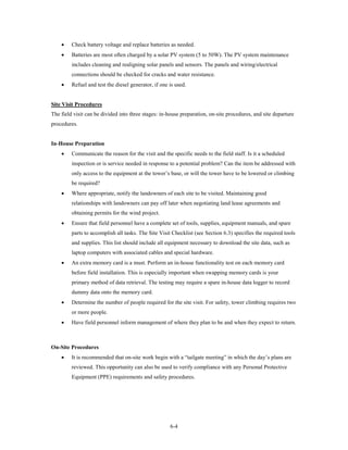 •    Check battery voltage and replace batteries as needed.
    •    Batteries are most often charged by a solar PV system (5 to 50W). The PV system maintenance
         includes cleaning and realigning solar panels and sensors. The panels and wiring/electrical
         connections should be checked for cracks and water resistance.
    •    Refuel and test the diesel generator, if one is used.


Site Visit Procedures
The field visit can be divided into three stages: in-house preparation, on-site procedures, and site departure
procedures.


In-House Preparation
    •    Communicate the reason for the visit and the specific needs to the field staff. Is it a scheduled
         inspection or is service needed in response to a potential problem? Can the item be addressed with
         only access to the equipment at the tower’s base, or will the tower have to be lowered or climbing
         be required?
    •    Where appropriate, notify the landowners of each site to be visited. Maintaining good
         relationships with landowners can pay off later when negotiating land lease agreements and
         obtaining permits for the wind project.
    •    Ensure that field personnel have a complete set of tools, supplies, equipment manuals, and spare
         parts to accomplish all tasks. The Site Visit Checklist (see Section 6.3) specifies the required tools
         and supplies. This list should include all equipment necessary to download the site data, such as
         laptop computers with associated cables and special hardware.
    •    An extra memory card is a must. Perform an in-house functionality test on each memory card
         before field installation. This is especially important when swapping memory cards is your
         primary method of data retrieval. The testing may require a spare in-house data logger to record
         dummy data onto the memory card.
    •    Determine the number of people required for the site visit. For safety, tower climbing requires two
         or more people.
    •    Have field personnel inform management of where they plan to be and when they expect to return.



On-Site Procedures
    •    It is recommended that on-site work begin with a “tailgate meeting” in which the day’s plans are
         reviewed. This opportunity can also be used to verify compliance with any Personal Protective
         Equipment (PPE) requirements and safety procedures.




                                                      6-4
 
