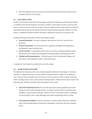 •    Record the departure time and verify that all work performed and observations made have been
            recorded on the Site Visit Checklist.


6.3.       DOCUMENTATION
The Site Visit Checklist, which follows the procedures outlined in the Operation and Maintenance Manual,
is a helpful tool for the field technician. It provides a reminder of what needs to be done on each visit and
serves as an historical record of the actions taken. A precise, detailed record can help explain any periods of
questionable data and may prevent significant data from being discarded during data validation. For these
reasons, a standardized checklist should be developed, completed for each site visit, and kept on file.


Example information and activities to detail in the checklist include:
       •    General Information: Site name, technicians, date and time of site visit, and work to be
            performed.
       •    In-House Preparation: List of necessary tools, equipment and supplies (including spares),
            documentation, maps, and safety items.
       •    On-site Activities: A sequential list of the various site activities, including equipment checks,
            data retrieval, tower-related work (raising and lowering procedures), and departure activities.
       •    Findings and Recommendations: A detailed account of the work performed, findings, and
            observations, and if applicable, further recommended actions.


A sample Site Visit Checklist is provided at the end of this chapter.


6.4.       SPARE PARTS INVENTORY
The operation and maintenance plan must anticipate equipment malfunction and breakage. To minimize
downtime, an adequate spare parts inventory should be maintained and be available for use during site
visits. The basic inventory should consist of all up-tower items necessary to outfit a complete monitoring
station, including sensors, booms, and associated mounting hardware. Additional items may be needed. The
following points should be considered when determining inventory needs:


       •    Size of the Monitoring Network: The size of the spare parts inventory depends in part on the
            number of towers in the monitoring network. As a guide, a network with six monitoring towers
            should have a parts inventory sufficient to outfit two towers. For networks of this size and larger,
            it is also advisable to have a spare data logger and remote communications device on hand.


       •    Environmental Conditions: Towers in areas prone to extreme weather should have additional
            spares. Recommended additions include spare anemometers, wind vanes, and sensor mounting
            booms.



                                                        6-6
 