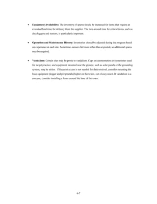 •   Equipment Availability: The inventory of spares should be increased for items that require an
    extended lead-time for delivery from the supplier. The turn-around time for critical items, such as
    data loggers and sensors, is particularly important.


•   Operation and Maintenance History: Inventories should be adjusted during the program based
    on experience at each site. Sometimes sensors fail more often than expected, so additional spares
    may be required.


•   Vandalism: Certain sites may be prone to vandalism. Cups on anemometers are sometimes used
    for target practice, and equipment mounted near the ground, such as solar panels or the grounding
    system, may be stolen. If frequent access is not needed for data retrieval, consider mounting the
    base equipment (logger and peripherals) higher on the tower, out of easy reach. If vandalism is a
    concern, consider installing a fence around the base of the tower.




                                                6-7
 
