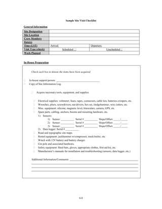 Sample Site Visit Checklist

General Information
Site Designation
Site Location
Crew Members
Date(s)
Time (LST)              Arrival:                                Departure:
Visit Type (check)                  Scheduled                                   Unscheduled
Work Planned


In-House Preparation


      Check each box to denote the items have been acquired.


    In-house support person: _________________________________
    Copy of Site Information Log.


          Acquire necessary tools, equipment, and supplies.


            Electrical supplies: voltmeter, fuses, tapes, connectors, cable ties, batteries crimpers, etc.
            Wrenches, pliers, screwdrivers, nut drivers, hex set, sledgehammer, wire cutters, etc.
            Misc. equipment: silicone, magnetic level, binoculars, camera, GPS, etc.
            Spare parts: cabling, anchors, booms and mounting hardware, etc.
            1) Sensors:
                     1) Sensor: __________ Serial # __________ Slope/Offset: _____/_____
                     2) Sensor: __________ Serial # __________ Slope/Offset: _____/_____
                     3) Sensor: __________ Serial # __________ Slope/Offset: _____/_____
            2) Data logger: Serial # __________
            Road and topographic site maps.
            Rental equipment: jackhammer w/compressor, truck/trailer, etc.
            Winch with 12V battery and battery charger.
            Gin pole and associated hardware.
            Safety equipment: Hard hats, gloves, appropriate clothes, first aid kit, etc.
            Manufacturer’s manuals for installation and troubleshooting (sensors, data logger, etc.)


      Additional Information/Comments:




                                                     6-8
 