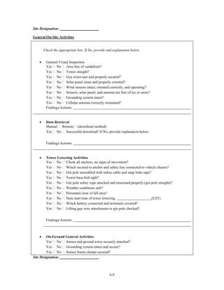 Site Designation:

General On-Site Activities


        Check the appropriate box. If No, provide and explanation below.


    •    General Visual Inspection
         Yes No Area free of vandalism?
         Yes No Tower straight?
         Yes No Guy wires taut and properly secured?
         Yes No Solar panel clean and properly oriented?
         Yes No Wind sensors intact, oriented correctly, and operating?
         Yes No Sensors, solar panel, and antenna are free of ice or snow?
         Yes No Grounding system intact?
         Yes No Cellular antenna correctly orientated?
         Findings/Actions:


    •    Data Retrieval
         Manual Remote (download method)
         Yes No Successful download? If No, provide explanation below.


         Findings/Actions:


    •    Tower Lowering Activities
         Yes No Check all anchors, no signs of movement?
         Yes No Winch secured to anchor and safety line connected to vehicle chassis?
         Yes No Gin pole assembled with safety cable and snap links tape?
         Yes No Tower base bolt tight?
         Yes No Gin pole safety rope attached and tensioned properly (gin pole straight)?
         Yes No Weather conditions safe?
         Yes No Personnel clear of fall area?
         Yes No Note start time of tower lowering.                        (LST)
         Yes No Winch battery connected and terminals covered?
         Yes No Lifting guy wire attachments to gin pole checked?


         Findings/Actions:



    •    On-Ground General Activities
         Yes No Sensor and ground wires securely attached?
         Yes No Grounding system intact and secure?
         Yes No Sensor boom clamps secured?
Site Designation:



                                                   6-9
 