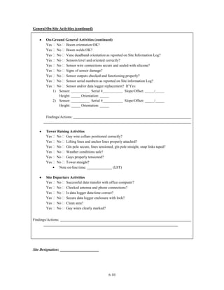 General On-Site Activities (continued)


    •   On-Ground General Activities (continued)
        Yes No Boom orientation OK?
        Yes No Boom welds OK?
        Yes No Vane deadband orientation as reported on Site Information Log?
        Yes No Sensors level and oriented correctly?
        Yes No Sensor wire connections secure and sealed with silicone?
        Yes No Signs of sensor damage?
        Yes No Sensor outputs checked and functioning properly?
        Yes No Sensor serial numbers as reported on Site information Log?
        Yes No Sensor and/or data logger replacement? If Yes:
           1) Sensor: __________ Serial #___________ Slope/Offset: _____/_____
              Height: _____ Orientation: _____
           2) Sensor: __________ Serial #___________ Slope/Offset: _____/_____
              Height: _____ Orientation: _____


        Findings/Actions:


    •   Tower Raising Activities
        Yes No Guy wire collars positioned correctly?
        Yes No Lifting lines and anchor lines properly attached?
        Yes No Gin pole secure, lines tensioned, gin pole straight, snap links taped?
        Yes No Weather conditions safe?
        Yes No Guys properly tensioned?
        Yes No Tower straight?
           • Note on-line time:                 (LST)

    •   Site Departure Activities
        Yes No Successful data transfer with office computer?
        Yes No Checked antenna and phone connections?
        Yes No Is data logger data/time correct?
        Yes No Secure data logger enclosure with lock?
        Yes No Clean area?
        Yes No Guy wires clearly marked?


Findings/Actions:




Site Designation:




                                                6-10
 