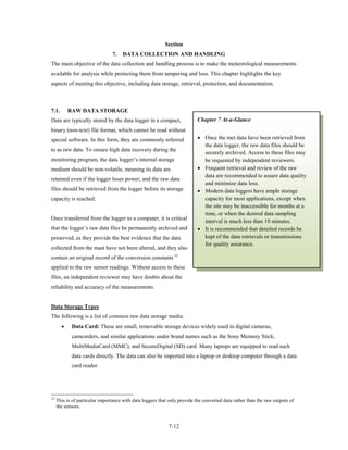 Section
                                 7.   DATA COLLECTION AND HANDLING
The main objective of the data collection and handling process is to make the meteorological measurements
available for analysis while protecting them from tampering and loss. This chapter highlights the key
aspects of meeting this objective, including data storage, retrieval, protection, and documentation.



7.1.       RAW DATA STORAGE
Data are typically stored by the data logger in a compact,                 Chapter 7 At-a-Glance
binary (non-text) file format, which cannot be read without
special software. In this form, they are commonly referred                 • Once the met data have been retrieved from
                                                                             the data logger, the raw data files should be
to as raw data. To ensure high data recovery during the
                                                                             securely archived. Access to these files may
monitoring program, the data logger’s internal storage                       be requested by independent reviewers.
medium should be non-volatile, meaning its data are                        • Frequent retrieval and review of the raw
                                                                             data are recommended to assure data quality
retained even if the logger loses power; and the raw data
                                                                             and minimize data loss.
files should be retrieved from the logger before its storage               • Modern data loggers have ample storage
capacity is reached.                                                         capacity for most applications, except when
                                                                             the site may be inaccessible for months at a
                                                                             time, or when the desired data sampling
Once transferred from the logger to a computer, it is critical
                                                                             interval is much less than 10 minutes.
that the logger’s raw data files be permanently archived and               • It is recommended that detailed records be
preserved, as they provide the best evidence that the data                   kept of the data retrievals or transmissions
                                                                             for quality assurance.
collected from the mast have not been altered, and they also
contain an original record of the conversion constants 12
applied to the raw sensor readings. Without access to these
files, an independent reviewer may have doubts about the
reliability and accuracy of the measurements.


Data Storage Types
The following is a list of common raw data storage media.
       •    Data Card: These are small, removable storage devices widely used in digital cameras,
            camcorders, and similar applications under brand names such as the Sony Memory Stick,
            MultiMediaCard (MMC), and SecureDigital (SD) card. Many laptops are equipped to read such
            data cards directly. The data can also be imported into a laptop or desktop computer through a data
            card reader.




12
     This is of particular importance with data loggers that only provide the converted data rather than the raw outputs of
     the sensors.


                                                             7-12
 