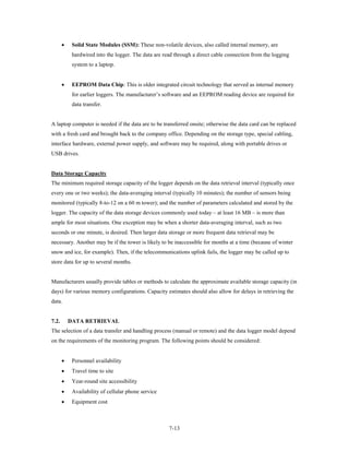 •    Solid State Modules (SSM): These non-volatile devices, also called internal memory, are
            hardwired into the logger. The data are read through a direct cable connection from the logging
            system to a laptop.


       •    EEPROM Data Chip: This is older integrated circuit technology that served as internal memory
            for earlier loggers. The manufacturer’s software and an EEPROM reading device are required for
            data transfer.


A laptop computer is needed if the data are to be transferred onsite; otherwise the data card can be replaced
with a fresh card and brought back to the company office. Depending on the storage type, special cabling,
interface hardware, external power supply, and software may be required, along with portable drives or
USB drives.


Data Storage Capacity
The minimum required storage capacity of the logger depends on the data retrieval interval (typically once
every one or two weeks); the data-averaging interval (typically 10 minutes); the number of sensors being
monitored (typically 8-to-12 on a 60 m tower); and the number of parameters calculated and stored by the
logger. The capacity of the data storage devices commonly used today – at least 16 MB – is more than
ample for most situations. One exception may be when a shorter data-averaging interval, such as two
seconds or one minute, is desired. Then larger data storage or more frequent data retrieval may be
necessary. Another may be if the tower is likely to be inaccessible for months at a time (because of winter
snow and ice, for example). Then, if the telecommunications uplink fails, the logger may be called up to
store data for up to several months.


Manufacturers usually provide tables or methods to calculate the approximate available storage capacity (in
days) for various memory configurations. Capacity estimates should also allow for delays in retrieving the
data.


7.2.       DATA RETRIEVAL
The selection of a data transfer and handling process (manual or remote) and the data logger model depend
on the requirements of the monitoring program. The following points should be considered:


       •    Personnel availability
       •    Travel time to site
       •    Year-round site accessibility
       •    Availability of cellular phone service
       •    Equipment cost



                                                      7-13
 