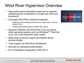 Wind River Hypervisor Overview
       High performance embedded hypervisor to supports
        partitioning and virtualization on single and multi-core
        processors
       Leverages Wind River extensive expertise:
               –     Real-time and embedded (performance, determinism, minimal
                     footprint, etc.)
               –     Partitioned/Certified systems (ARINC 653, MILS)
       Supports VxWorks and Wind River Linux as well as
        other operating systems such as (WindowsTM, Red Hat
        Linux, etc.) and executives (bare metal)
       Wide range of device support and flexible device
        sharing models.
       Tools support via Wind River Workbench
       Services for education/customization
       #1 in Embedded Virtualization (VDC 2011)



                                                  For informational purposes only. No commitment or
12   | © 2012 Wind River. All Rights Reserved.
                                                 warranty is implied. Subject to change without notice.
 