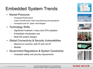 Embedded System Trends
      Market Pressures
               –     Increased Performance
               –     Lower Overall Costs, both manufacturing and operations
               –     Increased push for ‘green’ technologies

      Technology Shifts
               – Significant multicore / many-core CPU adoption
               – Embedded virtualization use
               – Multi-OS system designs
      Global Connectivity & Security Vulnerabilities
               – Machine to machine, both IP and non-IP
               – Mobility
      Government Regulations & System Constraints
               – Increased safety and security requirements




                                                 For informational purposes only. No commitment or
3   | © 2012 Wind River. All Rights Reserved.
                                                warranty is implied. Subject to change without notice.
 