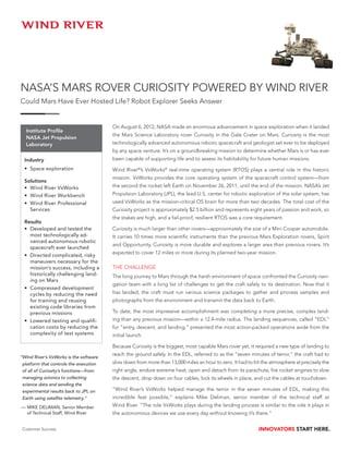 NASA’S MARS ROVER CURIOSITY POWERED BY WIND RIVER
Could Mars Have Ever Hosted Life? Robot Explorer Seeks Answer


                                         On August 6, 2012, NASA made an enormous advancement in space exploration when it landed
   Institute Profile
                                         the Mars Science Laboratory rover Curiosity in the Gale Crater on Mars. Curiosity is the most
   NASA Jet Propulsion
   Laboratory                            technologically advanced autonomous robotic spacecraft and geologist set ever to be deployed
                                         by any space venture. It’s on a groundbreaking mission to determine whether Mars is or has ever
  Industry                               been capable of supporting life and to assess its habitability for future human missions.
  •	 Space exploration                   Wind River®’s VxWorks® real-time operating system (RTOS) plays a central role in this historic
                                         mission. VxWorks provides the core operating system of the spacecraft control system—from
  Solutions
  •	 Wind River VxWorks                  the second the rocket left Earth on November 26, 2011, until the end of the mission. NASA’s Jet
  •	 Wind River Workbench                Propulsion Laboratory (JPL), the lead U.S. center for robotic exploration of the solar system, has
  •	 Wind River Professional             used VxWorks as the mission-critical OS brain for more than two decades. The total cost of the
     Services                            Curiosity project is approximately $2.5 billion and represents eight years of passion and work, so
                                         the stakes are high, and a fail-proof, resilient RTOS was a core requirement.
  Results
  •	 Developed and tested the            Curiosity is much larger than other rovers—approximately the size of a Mini Cooper automobile.
     most technologically ad-            It carries 10 times more scientific instruments than the previous Mars Exploration rovers, Spirit
     vanced autonomous robotic
                                         and Opportunity. Curiosity is more durable and explores a larger area than previous rovers. It’s
     spacecraft ever launched
                                         expected to cover 12 miles or more during its planned two-year mission.
  •	 Directed complicated, risky
     maneuvers necessary for the
     mission’s success, including a      THE CHALLENGE
     historically challenging land-      The long journey to Mars through the harsh environment of space confronted the Curiosity navi-
     ing on Mars
                                         gation team with a long list of challenges to get the craft safely to its destination. Now that it
  •	 Compressed development
     cycles by reducing the need         has landed, the craft must run various science packages to gather and process samples and
     for training and reusing            photographs from the environment and transmit the data back to Earth.
     existing code libraries from
     previous missions                   To date, the most impressive accomplishment was completing a more precise, complex land-
  •	 Lowered testing and qualifi-        ing than any previous mission—within a 12.4-mile radius. The landing sequences, called “EDL”
     cation costs by reducing the        for “entry, descent, and landing,” presented the most action-packed operations aside from the
     complexity of test systems          initial launch.

                                         Because Curiosity is the biggest, most capable Mars rover yet, it required a new type of landing to
                                         reach the ground safely. In the EDL, referred to as the “seven minutes of terror,” the craft had to
“ ind River’s VxWorks is the software
 W
 platform that controls the execution    slow down from more than 13,000 miles an hour to zero. It had to hit the atmosphere at precisely the
 of all of Curiosity’s functions—from    right angle, endure extreme heat, open and detach from its parachute, fire rocket engines to slow
 managing avionics to collecting         the descent, drop down on four cables, lock its wheels in place, and cut the cables at touchdown.
 science data and sending the
 experimental results back to JPL on     “Wind River’s VxWorks helped manage the terror in the seven minutes of EDL, making this
 Earth using satellite telemetry.”       incredible feat possible,” explains Mike Deliman, senior member of the technical staff at
—  IKE DELIMAN, Senior Member 	
  M                                      Wind River. “The role VxWorks plays during the landing process is similar to the role it plays in
  of Technical Staff, Wind River         the autonomous devices we use every day without knowing it’s there.”


 Customer Success                                                                                           INNOVATORS START HERE.
 