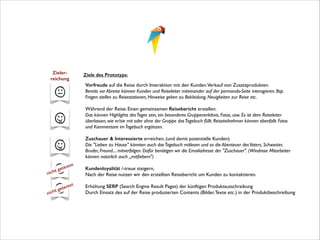 Zieler- 
reichung

Ziele des Prototyps:
	


!
	


!
	


!

t
nich
t
nich

g

et
test 	

e

et
test 	

ge

Vorfreude auf die Reise durch Interaktion mit den Kunden.Verkauf von Zusatzprodukten. 
Bereits vor Abreise können Kunden und Reiseleiter miteinander auf der permondo-Seite interagieren. Bsp.
Fragen stellen zu Reisestationen, Hinweise geben zu Bekleidung, Neuigkeiten zur Reise etc.	

Während der Reise: Einen gemeinsamen Reisebericht erstellen.  
Das können Highlights des Tages sein, ein besonderes Gruppenerlebnis, Fotos, usw. Es ist dem Reiseleiter
überlassen, wie er/sie mit oder ohne der Gruppe das Tagebuch füllt. Reiseteilnehmer können ebenfalls Fotos
und Kommentare im Tagebuch ergänzen. 	

Zuschauer & Interessierte erreichen, (und damit potentielle Kunden) 
Die "Lieben zu Hause" könnten auch das Tagebuch mitlesen und so die Abenteuer des Vaters, Schwester,
Bruder, Freund.... mitverfolgen. Dafür benötigen wir die Emailadresse der "Zuschauer". (Windrose Mitarbeiter
können natürlich auch „mitﬁebern")	

Kundenloyalität /-treue steigern, 
Nach der Reise nutzen wir den erstellten Reisebericht um Kunden zu kontaktieren. 
Erhöhung SERP (Search Engine Result Pages) der künftigen Produktausschreibung 
Durch Einsatz des auf der Reise produzierten Contents (Bilder, Texte etc.) in der Produktbeschreibung

 