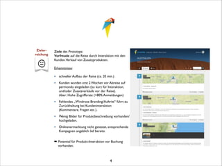 Zieler- 
reichung

Ziele des Prototyps:	

Vorfreude auf die Reise durch Interaktion mit den
Kunden.Verkauf von Zusatzprodukten.	


!

Erkenntnisse:	


!

‣ schneller Aufbau der Reise (ca. 20 min.)	

‣ Kunden wurden erst 2 Wochen vor Abreise auf
permondo eingeladen (zu kurz für Interaktion,
und/oder Zusatzverkäufe vor der Reise).  
Aber: Hohe Zugriffsrate (>80% Anmeldungen)	

‣ Fehlendes „Windrose Branding/Auftritt“ führt zu
Zurückhaltung bei Kundeninteraktion
(Kommentare, Fragen etc.).	

‣ Wenig Bilder für Produktbeschreibung vorhanden/
hochgeladen.	

‣ Onlinevermarktung nicht getestet, entsprechende
Kampagnen angeblich lief bereits.	


!

➡ Potential für Produkt-Interaktion vor Buchung
vorhanden.	


!

4

 