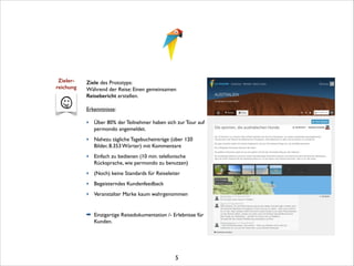 Zieler- 
reichung

Ziele des Prototyps:	

Während der Reise: Einen gemeinsamen
Reisebericht erstellen.	


!

Erkenntnisse:	


!

‣ Über 80% der Teilnehmer haben sich zur Tour auf
permondo angemeldet. 	

‣ Nahezu tägliche Tagebucheinträge (über 120
Bilder, 8.353 Wörter) mit Kommentare	

‣ Einfach zu bedienen (10 min. telefonische
Rücksprache, wie permondo zu benutzen)	

‣ (Noch) keine Standards für Reiseleiter	

‣ Begeisterndes Kundenfeedback	

‣ Veranstalter Marke kaum wahrgenommen	


!
➡ Einzigartige Reisedokumentation /- Erlebnisse für
Kunden.	


!
!
!
!

5

 