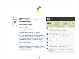 Zieler- 
reichung

Ziele des Prototyps:	

Während der Reise: Einen gemeinsamen
Reisebericht erstellen.	


!

Rückmeldung S. Schweda:	


!

„Hallo	
  Herr	
  Kurth,
	
  
ich	
  bin	
  zurück	
  aus	
  Australien!
	
  
Unser	
  Reiseblog	
  ist	
  insgesamt	
  sehr	
  begeistert	
  
aufgenommen	
  worden.	
  Es	
  haben	
  zuhause	
  oﬀensichtlich	
  
viele	
  Verwandte	
  und	
  Bekannte	
  mitgelesen	
  und	
  sich	
  bei	
  
den	
  Mitreisenden	
  per	
  SMS	
  darüber	
  geäußert.	
  Das	
  war	
  
ganz	
  putzig.	
  Und	
  weil	
  ich	
  ja	
  von	
  Hause	
  aus	
  JournalisMn	
  
bin,	
  hat	
  mir	
  das	
  Schreiben	
  natürlich	
  sehr	
  viel	
  Spaß	
  
gemacht,	
  auch	
  wenn	
  alles	
  in	
  allem	
  jeden	
  Tag	
  dafür	
  eine	
  
Stunde	
  draufgegangen	
  ist….	
  
…..	
  
Ich	
  fahre	
  im	
  November	
  nach	
  Vietnam,	
  und	
  weil	
  meine	
  
Gäste	
  so	
  viel	
  Spaß	
  am	
  Mitlesen	
  bzw.	
  die	
  Verwandten/
Freunde	
  so	
  viel	
  Spaß	
  haUen,	
  habe	
  ich	
  die	
  Reise	
  gestern	
  
Abend	
  schon	
  mal	
  angelegt.“	
  

!
!
!
!

6

 