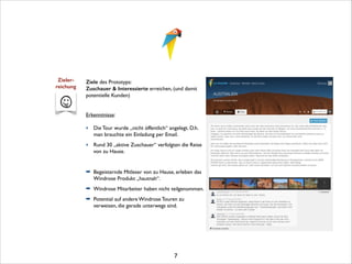 Zieler- 
reichung

Ziele des Prototyps:	

Zuschauer  Interessierte erreichen, (und damit
potentielle Kunden) 

!

Erkenntnisse:	


!

‣ Die Tour wurde „nicht öffentlich“ angelegt. D.h.
man brauchte ein Einladung per Email.	

‣ Rund 30 „aktive Zuschauer“ verfolgten die Reise
von zu Hause.	


!
➡ Begeisternde Mitleser von zu Hause, erleben das
Windrose Produkt „hautnah“.	

➡ Windrose Mitarbeiter haben nicht teilgenommen.	

➡ Potential auf andere Windrose Touren zu
verweisen, die gerade unterwegs sind.	


!
!
!
!
!

7

 