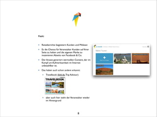 Fazit: 	


!
!

‣ Reiseberichte begeistern Kunden und Mitleser. 	

‣ Es die Chance für Veranstalter Kunden auf Ihrer
Seite zu halten und die eigenen Marke zu
inszenieren. Abseits von Facebook  Co.	

‣ Der Ansatz generiert wertvollen Content, der im
Kampf um Aufmerksamkeit im Internet
unbezahlbar ist.	

‣ Das haben auch schon andere erkannt: 	

‣ Travelbook (bild.de, Trip Advisor)	


!
!
!
!
‣ aber auch hier steht der Veranstalter wieder
im Hintergrund	


!
!
!

8

 
