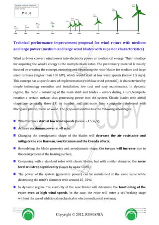 Technical performance improvement proposal for wind rotors with medium
and large power (medium and large wind blades with superior characteristics)

Wind turbines convert wind power into electricity power or mechanical energy. Their interface
for acquiring the wind’s energy is the multiple-blade rotor. The preliminary material is mainly
focused on creating the concept, executing and optimizing the rotor blades for medium and large
sized turbines (higher than 100 kW), which would start at low wind speeds (below 1.5 m/s).
This concept has a specific area of implementation (with low wind potential), is characterized by
simple technology execution and installation, low cost and easy maintenance. In dynamic
regime, the rotor – consisting of the main shaft and blades – covers during a turn/complete
rotation a certain surface, thus generating power into the system. Classic blades with airfoil
shape are generally three (3) in number and are made from composite reinforced with
fiberglass, plastic, metal or wood. The proposed solution has the following advantages:


   Wind turbines start at low wind speeds (below ~1.5 m/s);

   Achieve maximum power at ~8 m/s;

   Changing the aerodynamic shape of the blades will decrease the air resistance and
   mitigate the von Karman, von Katzman and the Coanda effects;

   Remodeling the blade geometry and aerodynamic shape, the torque will increase due to
   the enlargement of the bearing surface;

   Comparing with a standard rotor with classic blades, but with similar diameter, the noise
   level will drop significantly (lower by up to ~30%);

   The power of the system (generator power) can be maintained at the same value while
   decreasing the rotor’s diameter with around 25–35%;

   In dynamic regime, the elasticity of the new blades will determine the functioning of the
   rotor even at high wind speeds. In the case, the rotor will enter a self-braking stage
   without the use of additional mechanical or electromechanical systems;




                               Copyright © 2012, ROMANIA
 