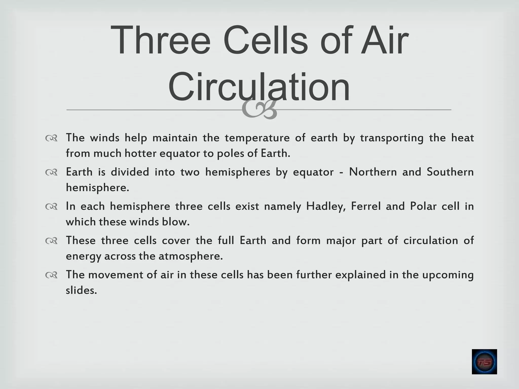 
 The winds help maintain the temperature of earth by transporting the heat
from much hotter equator to poles of Earth.
 Earth is divided into two hemispheres by equator - Northern and Southern
hemisphere.
 In each hemisphere three cells exist namely Hadley, Ferrel and Polar cell in
which these winds blow.
 These three cells cover the full Earth and form major part of circulation of
energy across the atmosphere.
 The movement of air in these cells has been further explained in the upcoming
slides.
Three Cells of Air
Circulation
 