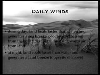 Daily winds during day, land heats faster than water, and generates a  sea breeze : cool breeze blowing from the ocean to replace the rising warm air from land at night, land cools faster than water and generates a  land breeze  (opposite of above) 