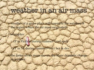 weather in an air mass weather of a given place will resemble the weather of the region where the air mass originated examples:  cP in Florida during summer=cool spell cT in NJ during summer=very hot & dry the faster an air mass moves, the more dramatic change in weather 