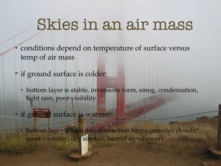 Skies in an air mass conditions depend on temperature of surface versus temp of air mass if ground surface is colder: bottom layer is stable, inversions form, smog, condensation, light rain, poor visibility if ground surface is warmer: bottom layer is unstable, convection forms cumulus clouds, good visibility; dry air=fair, humid air=showers 